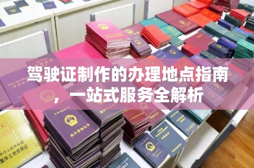 小店驾驶证制作的办理地点指南，一站式服务全解析